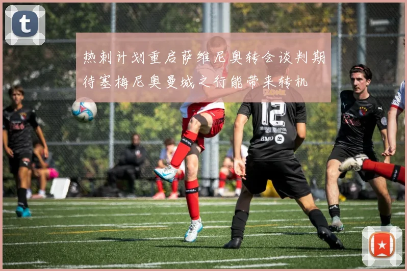 热刺计划重启萨维尼奥转会谈判期待塞梅尼奥曼城之行能带来转机