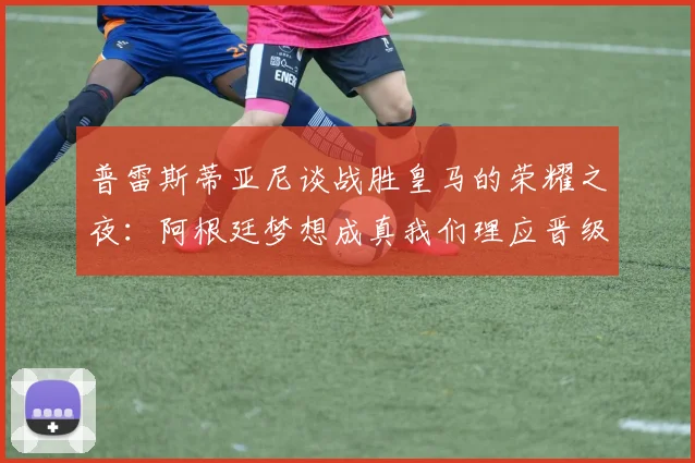 普雷斯蒂亚尼谈战胜皇马的荣耀之夜：阿根廷梦想成真我们理应晋级