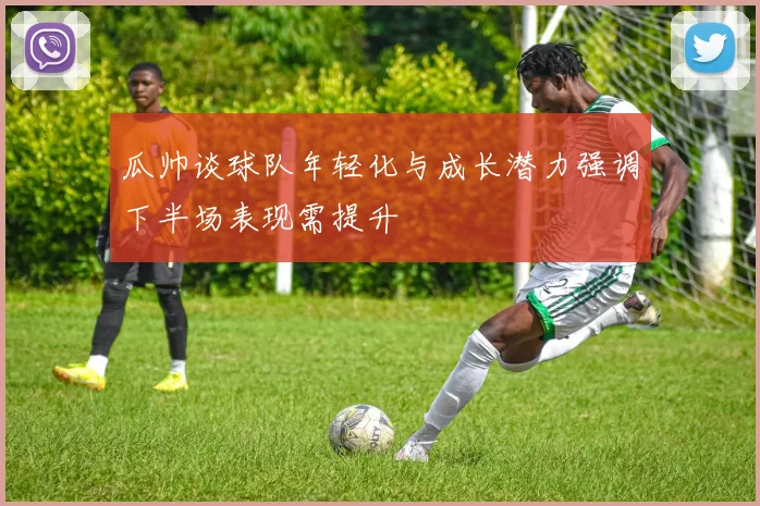 瓜帅谈球队年轻化与成长潜力强调下半场表现需提升