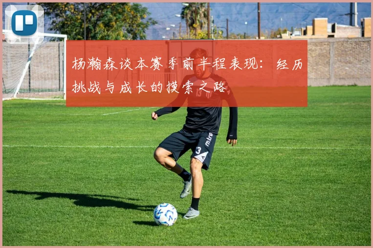 杨瀚森谈本赛季前半程表现：经历挑战与成长的摸索之路