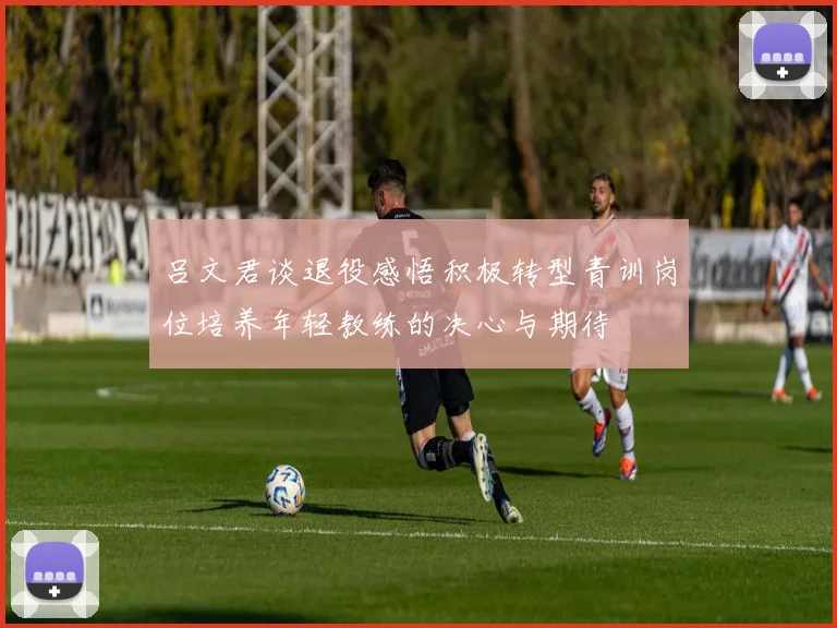 吕文君谈退役感悟积极转型青训岗位培养年轻教练的决心与期待