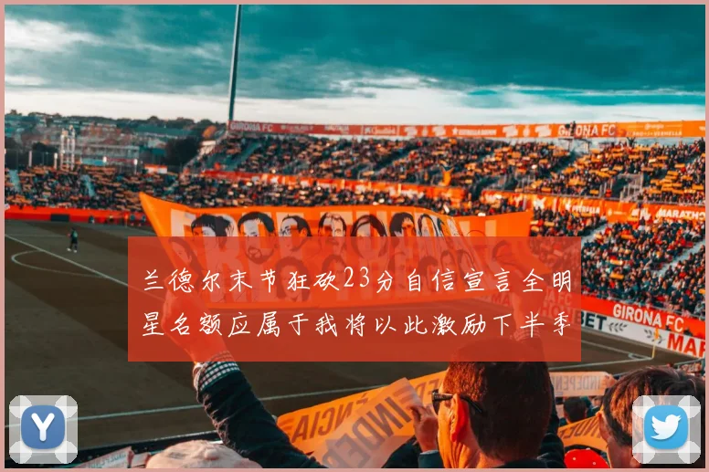 兰德尔末节狂砍23分自信宣言全明星名额应属于我将以此激励下半季表现