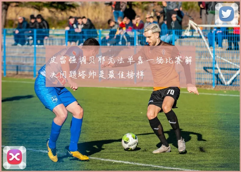 皮雷强调贝耶无法单靠一场比赛解决问题塔帅是最佳榜样
