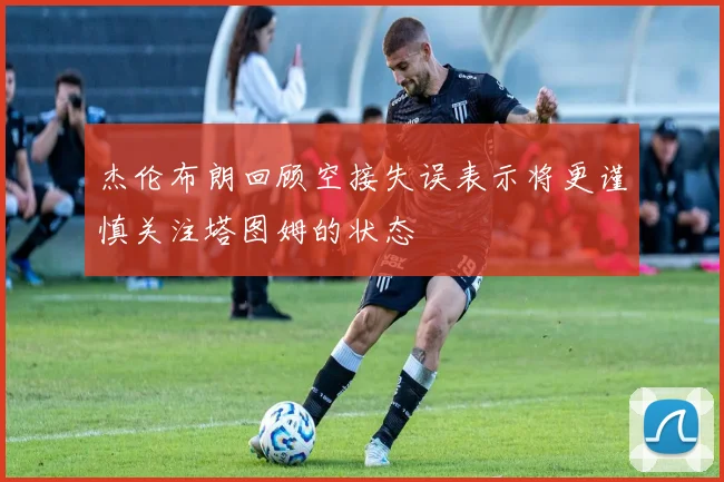 杰伦布朗回顾空接失误表示将更谨慎关注塔图姆的状态