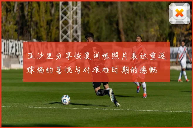 亚沙里分享恢复训练照片表达重返球场的喜悦与对艰难时期的感慨