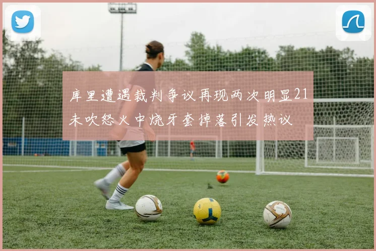 库里遭遇裁判争议再现两次明显21未吹怒火中烧牙套掉落引发热议