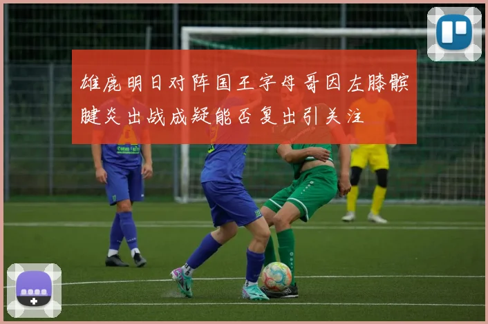 雄鹿明日对阵国王字母哥因左膝髌腱炎出战成疑能否复出引关注