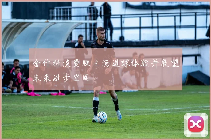 舍什科谈曼联主场进球体验并展望未来进步空间