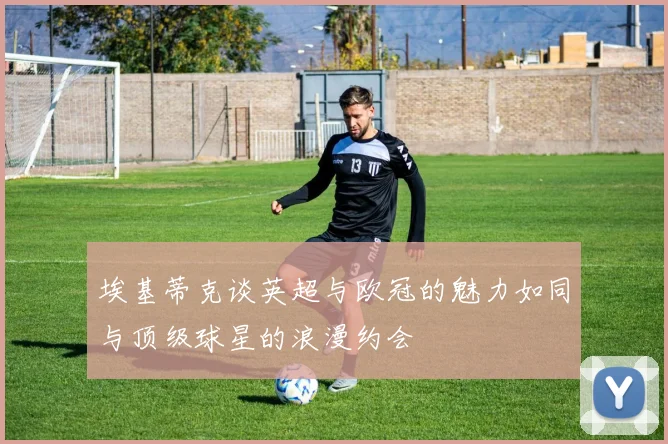 埃基蒂克谈英超与欧冠的魅力如同与顶级球星的浪漫约会