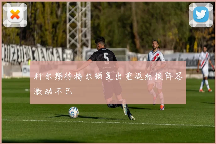 科尔期待梅尔顿复出重返轮换阵容激动不已