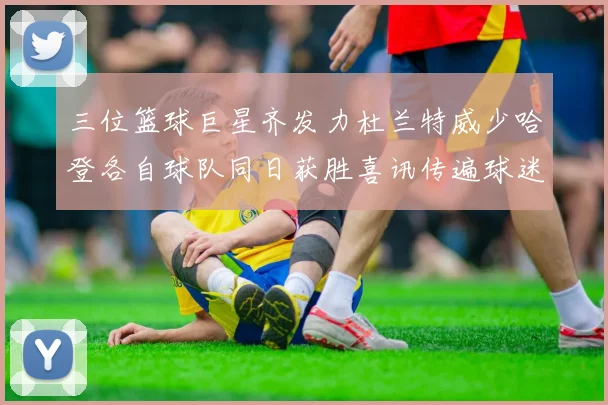 三位篮球巨星齐发力杜兰特威少哈登各自球队同日获胜喜讯传遍球迷圈