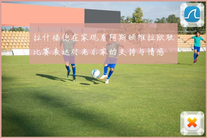 拉什福德在家观看阿斯顿维拉欧联比赛表达对老东家的支持与情感