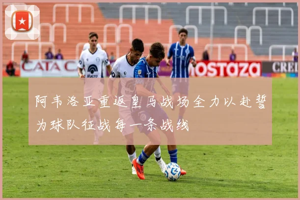 阿韦洛亚重返皇马战场全力以赴誓为球队征战每一条战线