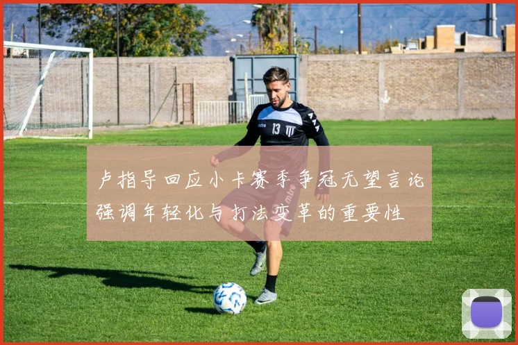 卢指导回应小卡赛季争冠无望言论强调年轻化与打法变革的重要性