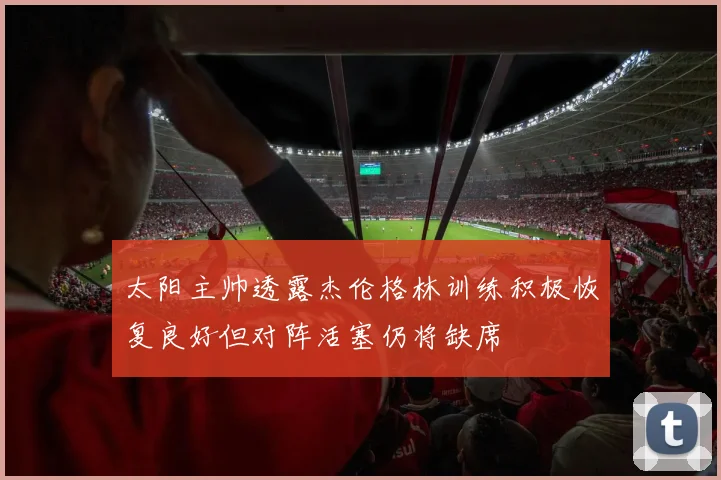太阳主帅透露杰伦格林训练积极恢复良好但对阵活塞仍将缺席