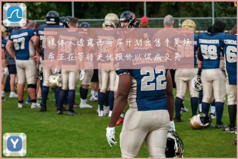 媒体人透露西海岸计划出售李昊杨希正在等待更优报价以促成交易