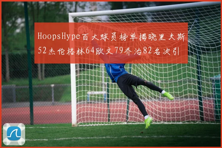 HoopsHype百大球员榜单揭晓里夫斯52杰伦格林64欧文79乔治82名次引关注