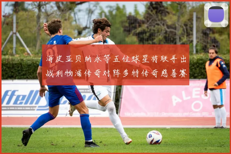 海皮亚贝纳永等五位球星将联手出战利物浦传奇对阵多特传奇慈善赛