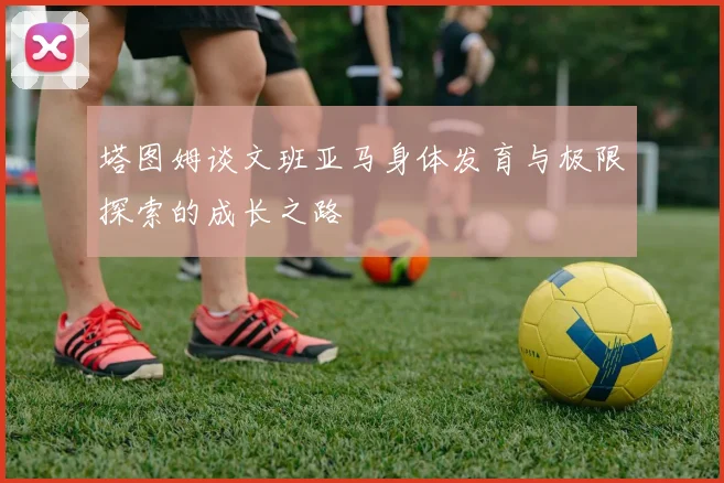 塔图姆谈文班亚马身体发育与极限探索的成长之路
