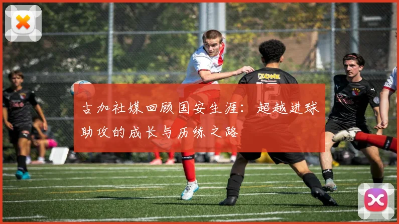 古加社媒回顾国安生涯：超越进球助攻的成长与历练之路
