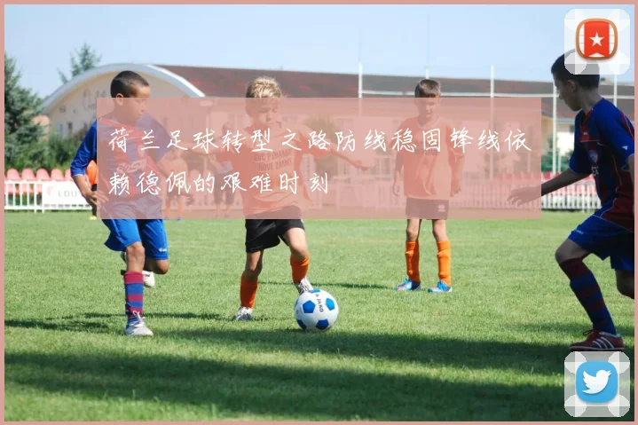 荷兰足球转型之路防线稳固锋线依赖德佩的艰难时刻