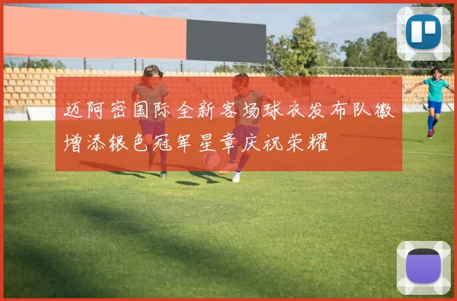 迈阿密国际全新客场球衣发布队徽增添银色冠军星章庆祝荣耀