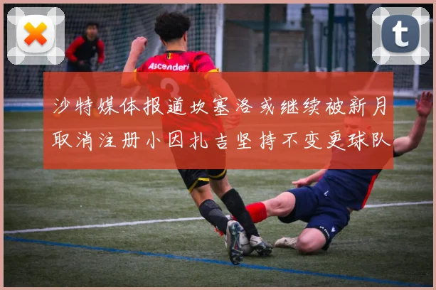 沙特媒体报道坎塞洛或继续被新月取消注册小因扎吉坚持不变更球队名单