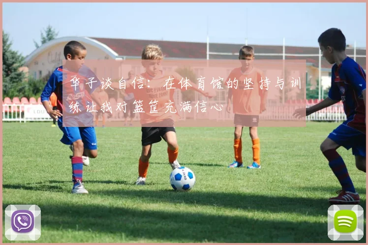 华子谈自信：在体育馆的坚持与训练让我对篮筐充满信心