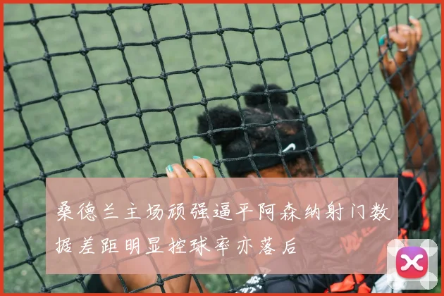 桑德兰主场顽强逼平阿森纳射门数据差距明显控球率亦落后