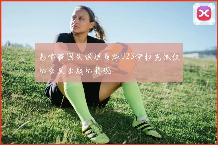 彭啸解围失误送角球U23伊拉克抓住机会反击战机再现