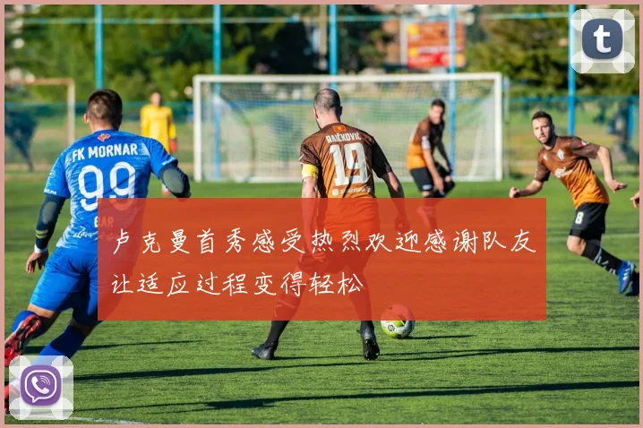 卢克曼首秀感受热烈欢迎感谢队友让适应过程变得轻松