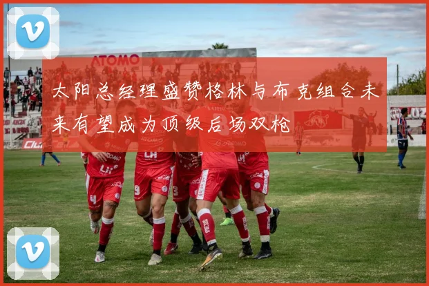 太阳总经理盛赞格林与布克组合未来有望成为顶级后场双枪