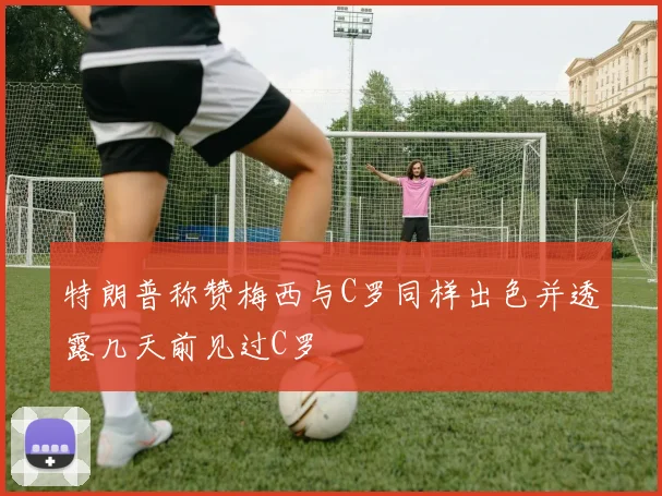 特朗普称赞梅西与C罗同样出色并透露几天前见过C罗
